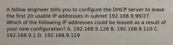 A fellow engineer tells you to configure the DHCP server to lease the first 20 usable IP addresses in subnet 192.168.9.96/27. Which of the following IP addresses could be leased as a result of your new configuration? A. 192.168.9.126 B. 192.168.9.110 C. 192.168.9.1 D. 192.168.9.119