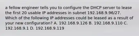 a fellow engineer tells you to configure the DHCP server to lease the first 20 usable IP addresses in subnet 192.168.9.96/27. Which of the following IP addresses could be leased as a result of your new configuration? A. 192.168.9.126 B. 192.168.9.110 C. 192.168.9.1 D. 192.168.9.119