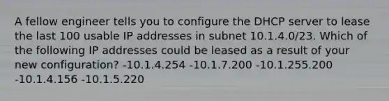 A fellow engineer tells you to configure the DHCP server to lease the last 100 usable IP addresses in subnet 10.1.4.0/23. Which of the following IP addresses could be leased as a result of your new configuration? -10.1.4.254 -10.1.7.200 -10.1.255.200 -10.1.4.156 -10.1.5.220