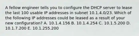 A fellow engineer tells you to configure the DHCP server to lease the last 100 usable IP addresses in subnet 10.1.4.0/23. Which of the following IP addresses could be leased as a result of your new configuration? A. 10.1.4.156 B. 10.1.4.254 C. 10.1.5.200 D. 10.1.7.200 E. 10.1.255.200