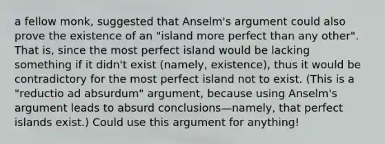 a fellow monk, suggested that Anselm's argument could also prove the existence of an "island more perfect than any other". That is, since the most perfect island would be lacking something if it didn't exist (namely, existence), thus it would be contradictory for the most perfect island not to exist. (This is a "reductio ad absurdum" argument, because using Anselm's argument leads to absurd conclusions—namely, that perfect islands exist.) Could use this argument for anything!