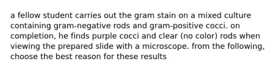 a fellow student carries out the gram stain on a mixed culture containing gram-negative rods and gram-positive cocci. on completion, he finds purple cocci and clear (no color) rods when viewing the prepared slide with a microscope. from the following, choose the best reason for these results