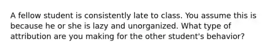 A fellow student is consistently late to class. You assume this is because he or she is lazy and unorganized. What type of attribution are you making for the other student's behavior?