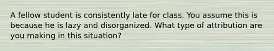 A fellow student is consistently late for class. You assume this is because he is lazy and disorganized. What type of attribution are you making in this situation?