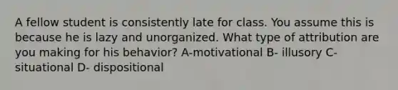 A fellow student is consistently late for class. You assume this is because he is lazy and unorganized. What type of attribution are you making for his behavior? A-motivational B- illusory C- situational D- dispositional