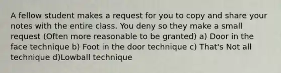 A fellow student makes a request for you to copy and share your notes with the entire class. You deny so they make a small request (Often more reasonable to be granted) a) Door in the face technique b) Foot in the door technique c) That's Not all technique d)Lowball technique