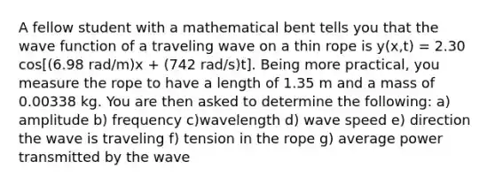 A fellow student with a mathematical bent tells you that the wave function of a traveling wave on a thin rope is y(x,t) = 2.30 cos[(6.98 rad/m)x + (742 rad/s)t]. Being more practical, you measure the rope to have a length of 1.35 m and a mass of 0.00338 kg. You are then asked to determine the following: a) amplitude b) frequency c)wavelength d) wave speed e) direction the wave is traveling f) tension in the rope g) average power transmitted by the wave