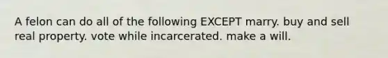 A felon can do all of the following EXCEPT marry. buy and sell real property. vote while incarcerated. make a will.