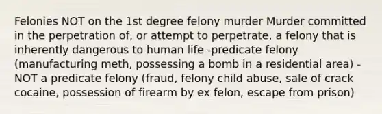 Felonies NOT on the 1st degree felony murder Murder committed in the perpetration of, or attempt to perpetrate, a felony that is inherently dangerous to human life -predicate felony (manufacturing meth, possessing a bomb in a residential area) -NOT a predicate felony (fraud, felony child abuse, sale of crack cocaine, possession of firearm by ex felon, escape from prison)