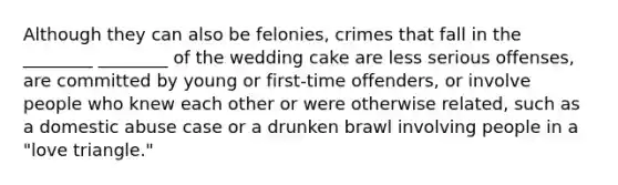 Although they can also be felonies, crimes that fall in the ________ ________ of the wedding cake are less serious offenses, are committed by young or first-time offenders, or involve people who knew each other or were otherwise related, such as a domestic abuse case or a drunken brawl involving people in a "love triangle."