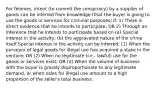 For felonies, intent (to commit the conspiracy) by a supplier of goods can be inferred from knowledge (that the buyer is going to use the goods or services for criminal purposes) if: 1) There is direct evidence that he intends to participate; OR 2) Through an inference that he intends to participate based on (a) Special interest in the activity; (b) the aggravated nature of the crime itself Special interest in the activity can be inferred: (1) When the purveyor of legal goods for illegal use has acquired a stake in the venture; OR (2) When no legitimate (i.e., lawful) use for the goods or services exist; OR (3) When the volume of business with the buyer is grossly disproportionate to any legitimate demand, or when sales for illegal use amount to a high proportion of the seller's total business.