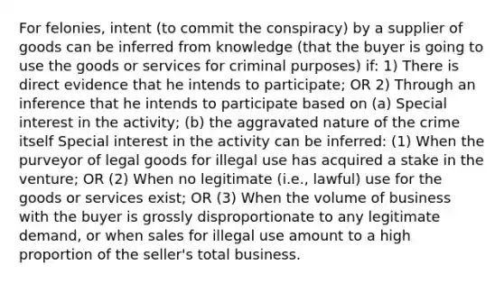 For felonies, intent (to commit the conspiracy) by a supplier of goods can be inferred from knowledge (that the buyer is going to use the goods or services for criminal purposes) if: 1) There is direct evidence that he intends to participate; OR 2) Through an inference that he intends to participate based on (a) Special interest in the activity; (b) the aggravated nature of the crime itself Special interest in the activity can be inferred: (1) When the purveyor of legal goods for illegal use has acquired a stake in the venture; OR (2) When no legitimate (i.e., lawful) use for the goods or services exist; OR (3) When the volume of business with the buyer is grossly disproportionate to any legitimate demand, or when sales for illegal use amount to a high proportion of the seller's total business.