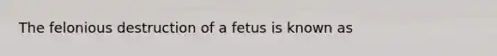 The felonious destruction of a fetus is known as