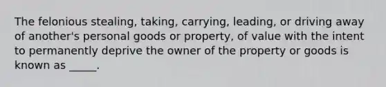 The felonious stealing, taking, carrying, leading, or driving away of another's personal goods or property, of value with the intent to permanently deprive the owner of the property or goods is known as _____.