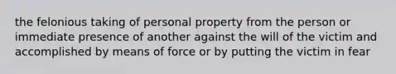 the felonious taking of personal property from the person or immediate presence of another against the will of the victim and accomplished by means of force or by putting the victim in fear