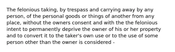 The felonious taking, by trespass and carrying away by any person, of the personal goods or things of another from any place, without the owners consent and with the the felonious intent to permanently deprive the owner of his or her property and to convert it to the taker's own use or to the use of some person other than the owner is considered -