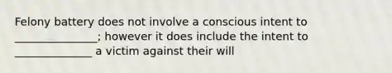 Felony battery does not involve a conscious intent to _______________; however it does include the intent to ______________ a victim against their will