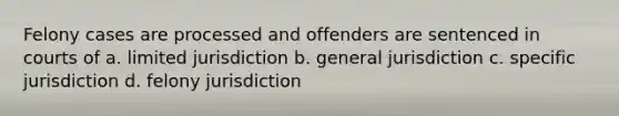 Felony cases are processed and offenders are sentenced in courts of a. limited jurisdiction b. general jurisdiction c. specific jurisdiction d. felony jurisdiction