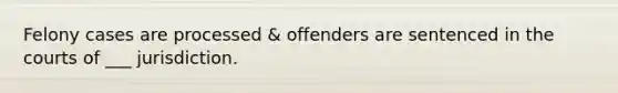 Felony cases are processed & offenders are sentenced in the courts of ___ jurisdiction.