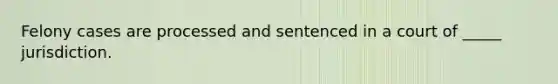 Felony cases are processed and sentenced in a court of _____ jurisdiction.