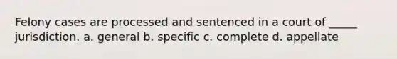 Felony cases are processed and sentenced in a court of _____ jurisdiction. a. general b. specific c. complete d. appellate