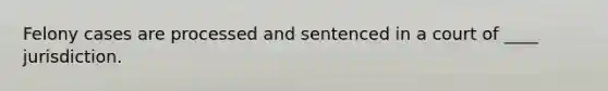 Felony cases are processed and sentenced in a court of ____ jurisdiction.