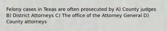 Felony cases in Texas are often prosecuted by A) County judges B) District Attorneys C) The office of the Attorney General D) County attorneys