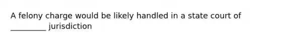 A felony charge would be likely handled in a state court of _________ jurisdiction