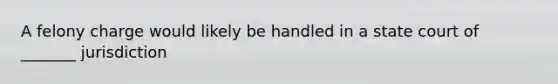 A felony charge would likely be handled in a state court of _______ jurisdiction