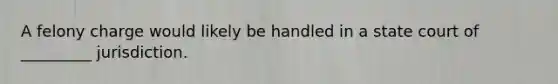 ​A felony charge would likely be handled in ​a state court of _________ jurisdiction.