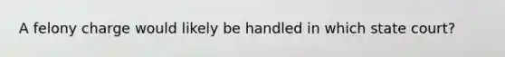 A felony charge would likely be handled in which state court?