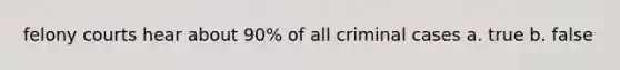 felony courts hear about 90% of all criminal cases a. true b. false