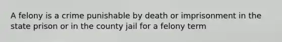 A felony is a crime punishable by death or imprisonment in the state prison or in the county jail for a felony term