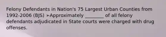 Felony Defendants in Nation's 75 Largest Urban Counties from 1992-2006 (BJS) ➢Approximately ________ of all felony defendants adjudicated in State courts were charged with drug offenses.