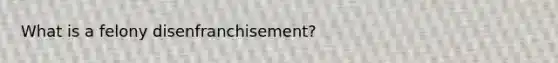 What is a felony disenfranchisement?