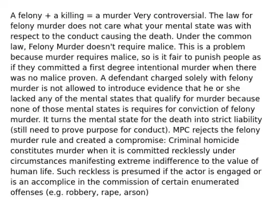 A felony + a killing = a murder Very controversial. The law for felony murder does not care what your mental state was with respect to the conduct causing the death. Under the common law, Felony Murder doesn't require malice. This is a problem because murder requires malice, so is it fair to punish people as if they committed a first degree intentional murder when there was no malice proven. A defendant charged solely with felony murder is not allowed to introduce evidence that he or she lacked any of the mental states that qualify for murder because none of those mental states is requires for conviction of felony murder. It turns the mental state for the death into strict liability (still need to prove purpose for conduct). MPC rejects the felony murder rule and created a compromise: Criminal homicide constitutes murder when it is committed recklessly under circumstances manifesting extreme indifference to the value of human life. Such reckless is presumed if the actor is engaged or is an accomplice in the commission of certain enumerated offenses (e.g. robbery, rape, arson)