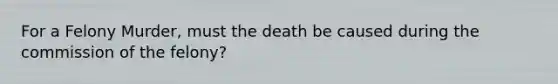 For a Felony Murder, must the death be caused during the commission of the felony?