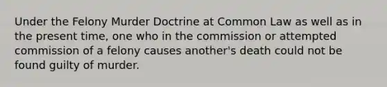 Under the Felony Murder Doctrine at Common Law as well as in the present time, one who in the commission or attempted commission of a felony causes another's death could not be found guilty of murder.