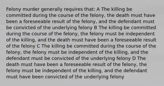 Felony murder generally requires that: A The killing be committed during the course of the felony, the death must have been a foreseeable result of the felony, and the defendant must be convicted of the underlying felony B The killing be committed during the course of the felony, the felony must be independent of the killing, and the death must have been a foreseeable result of the felony C The killing be committed during the course of the felony, the felony must be independent of the killing, and the defendant must be convicted of the underlying felony D The death must have been a foreseeable result of the felony, the felony must be independent of the killing, and the defendant must have been convicted of the underlying felony