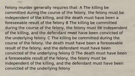 Felony murder generally requires that: A The killing be committed during the course of the felony, the felony must be independent of the killing, and the death must have been a foreseeable result of the felony B The killing be committed during the course of the felony, the felony must be independent of the killing, and the defendant must have been convicted of the underlying felony. C The killing be committed during the course of the felony, the death must have been a foreseeable result of the felony, and the defendant must have been convicted of the underlying felony D The death must have been a foreseeable result of the felony, the felony must be independent of the killing, and the defendant must have been convicted of the underlying felony