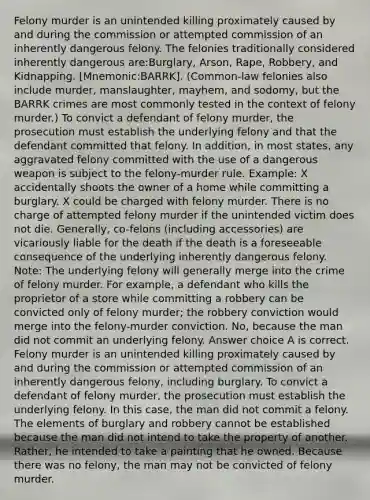 Felony murder is an unintended killing proximately caused by and during the commission or attempted commission of an inherently dangerous felony. The felonies traditionally considered inherently dangerous are:Burglary, Arson, Rape, Robbery, and Kidnapping. [Mnemonic:BARRK]. (Common-law felonies also include murder, manslaughter, mayhem, and sodomy, but the BARRK crimes are most commonly tested in the context of felony murder.) To convict a defendant of felony murder, the prosecution must establish the underlying felony and that the defendant committed that felony. In addition, in most states, any aggravated felony committed with the use of a dangerous weapon is subject to the felony-murder rule. Example: X accidentally shoots the owner of a home while committing a burglary. X could be charged with felony murder. There is no charge of attempted felony murder if the unintended victim does not die. Generally, co-felons (including accessories) are vicariously liable for the death if the death is a foreseeable consequence of the underlying inherently dangerous felony. Note: The underlying felony will generally merge into the crime of felony murder. For example, a defendant who kills the proprietor of a store while committing a robbery can be convicted only of felony murder; the robbery conviction would merge into the felony-murder conviction. No, because the man did not commit an underlying felony. Answer choice A is correct. Felony murder is an unintended killing proximately caused by and during the commission or attempted commission of an inherently dangerous felony, including burglary. To convict a defendant of felony murder, the prosecution must establish the underlying felony. In this case, the man did not commit a felony. The elements of burglary and robbery cannot be established because the man did not intend to take the property of another. Rather, he intended to take a painting that he owned. Because there was no felony, the man may not be convicted of felony murder.