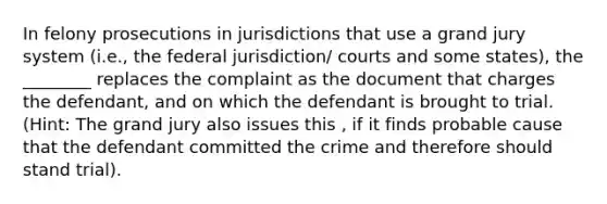 In felony prosecutions in jurisdictions that use a grand jury system (i.e., the federal jurisdiction/ courts and some states), the ________ replaces the complaint as the document that charges the defendant, and on which the defendant is brought to trial. (Hint: The grand jury also issues this , if it finds probable cause that the defendant committed the crime and therefore should stand trial).