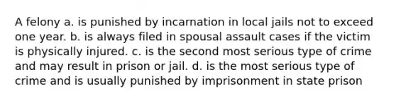 A felony a. is punished by incarnation in local jails not to exceed one year. b. is always filed in spousal assault cases if the victim is physically injured. c. is the second most serious type of crime and may result in prison or jail. d. is the most serious type of crime and is usually punished by imprisonment in state prison