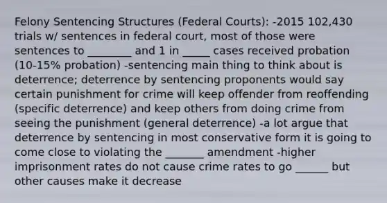 Felony Sentencing Structures (Federal Courts): -2015 102,430 trials w/ sentences in federal court, most of those were sentences to ________ and 1 in _____ cases received probation (10-15% probation) -sentencing main thing to think about is deterrence; deterrence by sentencing proponents would say certain punishment for crime will keep offender from reoffending (specific deterrence) and keep others from doing crime from seeing the punishment (general deterrence) -a lot argue that deterrence by sentencing in most conservative form it is going to come close to violating the _______ amendment -higher imprisonment rates do not cause crime rates to go ______ but other causes make it decrease