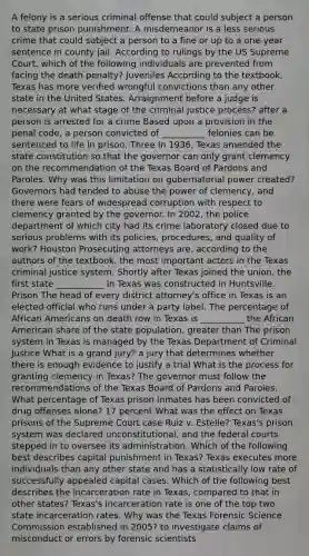 A felony is a serious criminal offense that could subject a person to state prison punishment. A misdemeanor is a less serious crime that could subject a person to a fine or up to a one-year sentence in county jail. According to rulings by the US Supreme Court, which of the following individuals are prevented from facing the death penalty? Juveniles According to the textbook, Texas has more verified wrongful convictions than any other state in the United States. Arraignment before a judge is necessary at what stage of the criminal justice process? after a person is arrested for a crime Based upon a provision in the penal code, a person convicted of __________ felonies can be sentenced to life in prison. Three In 1936, Texas amended the state constitution so that the governor can only grant clemency on the recommendation of the Texas Board of Pardons and Paroles. Why was this limitation on gubernatorial power created? Governors had tended to abuse the power of clemency, and there were fears of widespread corruption with respect to clemency granted by the governor. In 2002, the police department of which city had its crime laboratory closed due to serious problems with its policies, procedures, and quality of work? Houston Prosecuting attorneys are, according to the authors of the textbook, the most important actors in the Texas criminal justice system. Shortly after Texas joined the union, the first state ___________ in Texas was constructed in Huntsville. Prison The head of every district attorney's office in Texas is an elected official who runs under a party label. The percentage of African Americans on death row in Texas is __________ the African American share of the state population. greater than The prison system in Texas is managed by the Texas Department of Criminal Justice What is a grand jury? a jury that determines whether there is enough evidence to justify a trial What is the process for granting clemency in Texas? The governor must follow the recommendations of the Texas Board of Pardons and Paroles. What percentage of Texas prison inmates has been convicted of drug offenses alone? 17 percent What was the effect on Texas prisons of the Supreme Court case Ruiz v. Estelle? Texas's prison system was declared unconstitutional, and the federal courts stepped in to oversee its administration. Which of the following best describes capital punishment in Texas? Texas executes more individuals than any other state and has a statistically low rate of successfully appealed capital cases. Which of the following best describes the incarceration rate in Texas, compared to that in other states? Texas's incarceration rate is one of the top two state incarceration rates. Why was the Texas Forensic Science Commission established in 2005? to investigate claims of misconduct or errors by forensic scientists