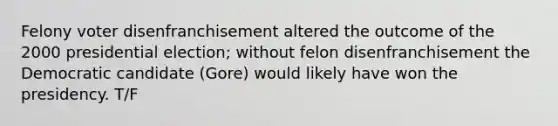 Felony voter disenfranchisement altered the outcome of the 2000 presidential election; without felon disenfranchisement the Democratic candidate (Gore) would likely have won the presidency. T/F