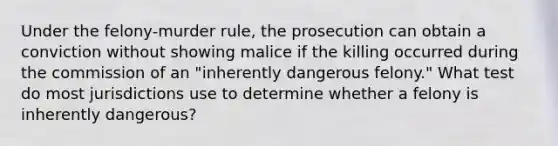 Under the felony-murder rule, the prosecution can obtain a conviction without showing malice if the killing occurred during the commission of an "inherently dangerous felony." What test do most jurisdictions use to determine whether a felony is inherently dangerous?