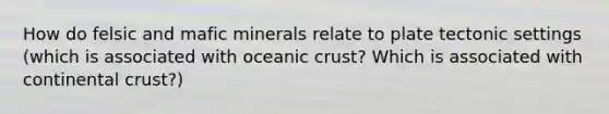 How do felsic and mafic minerals relate to plate tectonic settings (which is associated with oceanic crust? Which is associated with continental crust?)