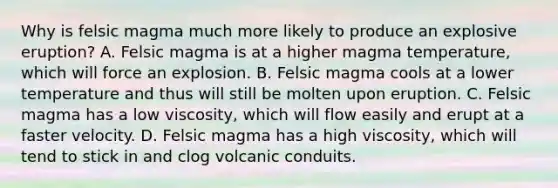 Why is felsic magma much more likely to produce an explosive eruption? A. Felsic magma is at a higher magma temperature, which will force an explosion. B. Felsic magma cools at a lower temperature and thus will still be molten upon eruption. C. Felsic magma has a low viscosity, which will flow easily and erupt at a faster velocity. D. Felsic magma has a high viscosity, which will tend to stick in and clog volcanic conduits.