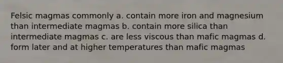 Felsic magmas commonly a. contain more iron and magnesium than intermediate magmas b. contain more silica than intermediate magmas c. are less viscous than mafic magmas d. form later and at higher temperatures than mafic magmas